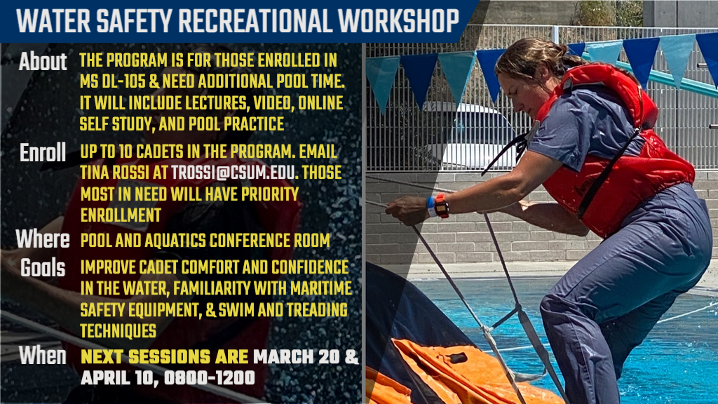 THE PROGRAM IS FOR THOSE ENROLLED IN MS DL-105 & NEED ADDITIONAL POOL TIME. IT WILL INCLUDE LECTURES, VIDEO, ONLINE SELF STUDY, AND POOL PRACTICE. UP TO 10 CADETS IN THE PROGRAM. EMAIL TINA ROSSI AT TROSSI@CSUM.EDU. THOSE MOST IN NEED WILL HAVE PRIORITY ENROLLMENT. POOL AND AQUATICS CONFERENCE ROOM. IMPROVE CADET COMFORT AND CONFIDENCE IN THE WATER, FAMILIARITY WITH MARITIME SAFETY EQUIPMENT, & SWIM AND TREADING TECHNIQUES. ONCE A MONTH FOR 3 MONTHS, NEXT SESSIONS ARE MARCH 20 APRIL 10, 0800-1000