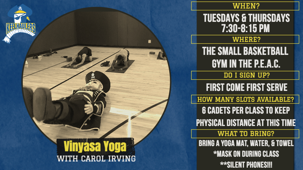 Yoga Tuesdays and Thursdays 7:30-8:15 in the small basketball gym in the P.E.A.C. First come First serve. 6 cadets per class to keep physical distance at this time. Bring water, a yoga mat, and a towel. Masks on during class, silent phones.